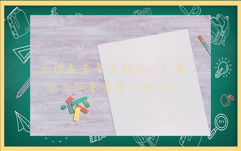 小班春季育儿知识10篇 (小小班春季育儿知识)
